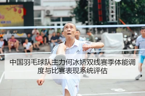 中国羽毛球队主力何冰娇双线赛季体能调度与比赛表现系统评估
