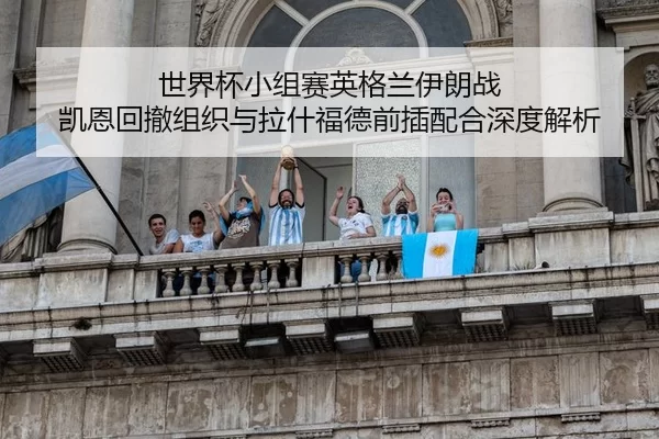 世界杯小组赛英格兰伊朗战 凯恩回撤组织与拉什福德前插配合深度解析