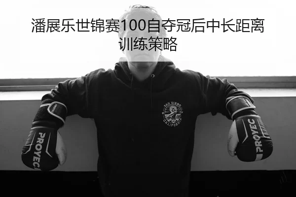 潘展乐世锦赛100自夺冠后中长距离训练策略